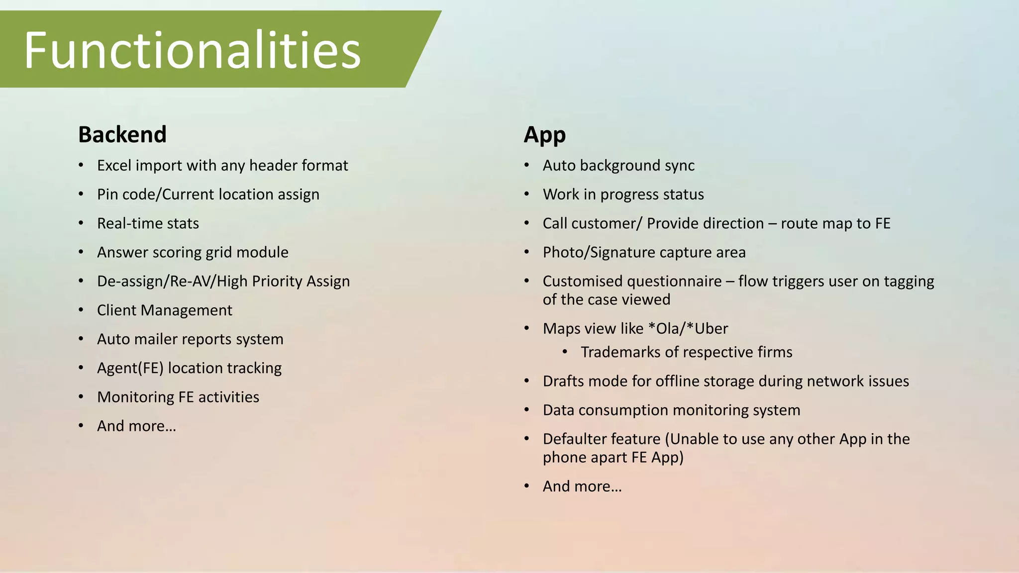 Backend
• Excel import with any header format
• Pin code/Current location assign
• Real-time stats
• Answer scoring grid module
• De-assign/Re-AV/High Priority Assign
• Client Management
• Auto mailer reports system
• Agent(FE) location tracking
• Monitoring FE activities
• And more…
App
• Auto background sync
• Work in progress status
• Call customer/ Provide direction – route map to FE
• Photo/Signature capture area
• Customised questionnaire – flow triggers user on tagging
of the case viewed
• Maps view like *Ola/*Uber
• Trademarks of respective firms
• Drafts mode for offline storage during network issues
• Data consumption monitoring system
• Defaulter feature (Unable to use any other App in the
phone apart FE App)
• And more…
Functionalities
 