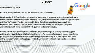 STRATEGY N°1 STRATEGY N°2 STRATEGY N°3
7. Bert
Date: October 22, 2019
Hazards: Poorly written content; lack of focus; lack of context.
How it works: This Google algorithm update uses natural language processing technology to
better understand search queries, interpret text, identify entities and relationships between
entities. We’ve seen Panda, Hummingbird and RankBrain updates move away from
keywords, and the BERT update is the culmination of this effort — it allows Google to
understand much more nuance in both queries and search results.
How to adjust: We’ve finally lived to see the day when Google is actually rewarding good
writing. Like never before, it is important to strive for meaningful copy. It means you should
go easy on fluff words and adopt an expository style of writing. It is also a good idea to do
entity research when creating copy — including relevant entities helps create context for
your content.
 