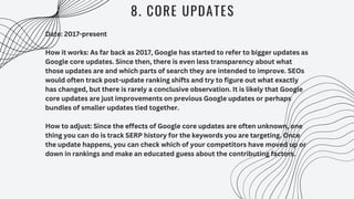 8. CORE UPDATES
Date: 2017-present
How it works: As far back as 2017, Google has started to refer to bigger updates as
Google core updates. Since then, there is even less transparency about what
those updates are and which parts of search they are intended to improve. SEOs
would often track post-update ranking shifts and try to figure out what exactly
has changed, but there is rarely a conclusive observation. It is likely that Google
core updates are just improvements on previous Google updates or perhaps
bundles of smaller updates tied together.
How to adjust: Since the effects of Google core updates are often unknown, one
thing you can do is track SERP history for the keywords you are targeting. Once
the update happens, you can check which of your competitors have moved up or
down in rankings and make an educated guess about the contributing factors.
 
