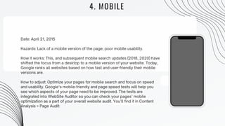 4. MOBILE
Date: April 21, 2015
Hazards: Lack of a mobile version of the page; poor mobile usability.
How it works: This, and subsequent mobile search updates (2018, 2020) have
shifted the focus from a desktop to a mobile version of your website. Today,
Google ranks all websites based on how fast and user-friendly their mobile
versions are.
How to adjust: Optimize your pages for mobile search and focus on speed
and usability. Google’s mobile-friendly and page speed tests will help you
see which aspects of your page need to be improved. The tests are
integrated into WebSite Auditor so you can check your pages’ mobile
optimization as a part of your overall website audit. You’ll find it in Content
Analysis > Page Audit:
 