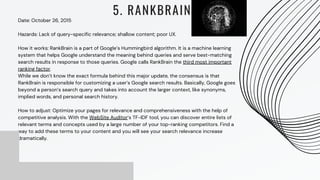 Date: October 26, 2015
Hazards: Lack of query-specific relevance; shallow content; poor UX.
How it works: RankBrain is a part of Google’s Hummingbird algorithm. It is a machine learning
system that helps Google understand the meaning behind queries and serve best-matching
search results in response to those queries. Google calls RankBrain the third most important
ranking factor.
While we don’t know the exact formula behind this major update, the consensus is that
RankBrain is responsible for customizing a user’s Google search results. Basically, Google goes
beyond a person’s search query and takes into account the larger context, like synonyms,
implied words, and personal search history.
How to adjust: Optimize your pages for relevance and comprehensiveness with the help of
competitive analysis. With the WebSite Auditor‘s TF-IDF tool, you can discover entire lists of
relevant terms and concepts used by a large number of your top-ranking competitors. Find a
way to add these terms to your content and you will see your search relevance increase
dramatically.
5. RANKBRAIN
 