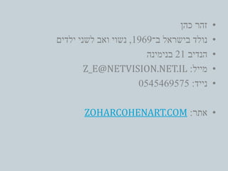 •‫כהן‬ ‫זהר‬
•‫ב־‬ ‫בישראל‬ ‫נולד‬1969,‫ילדים‬ ‫לשני‬ ‫ואב‬ ‫נשוי‬
•‫הנדיב‬21‫בנימינה‬
•‫מייל‬:Z_E@NETVISION.NET.IL
•‫נייד‬:0545469575
•‫אתר‬:ZOHARCOHENART.COM
 