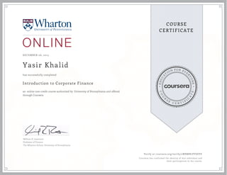 EDUCA
T
ION FOR EVE
R
YONE
CO
U
R
S
E
C E R T I F
I
C
A
TE
COURSE
CERTIFICATE
DECEMBER 06, 2015
Yasir Khalid
Introduction to Corporate Finance
an online non-credit course authorized by University of Pennsylvania and offered
through Coursera
has successfully completed
William H. Lawrence
Professor of Finance
The Wharton School, University of Pennsylvania
Verify at coursera.org/verify/2WBMN7PF8DVE
Coursera has confirmed the identity of this individual and
their participation in the course.
 