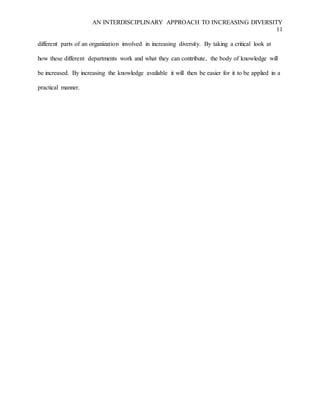 AN INTERDISCIPLINARY APPROACH TO INCREASING DIVERSITY
11
different parts of an organization involved in increasing diversity. By taking a critical look at
how these different departments work and what they can contribute, the body of knowledge will
be increased. By increasing the knowledge available it will then be easier for it to be applied in a
practical manner.
 