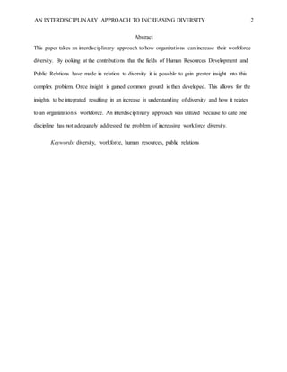 AN INTERDISCIPLINARY APPROACH TO INCREASING DIVERSITY 2
Abstract
This paper takes an interdisciplinary approach to how organizations can increase their workforce
diversity. By looking at the contributions that the fields of Human Resources Development and
Public Relations have made in relation to diversity it is possible to gain greater insight into this
complex problem. Once insight is gained common ground is then developed. This allows for the
insights to be integrated resulting in an increase in understanding of diversity and how it relates
to an organization’s workforce. An interdisciplinary approach was utilized because to date one
discipline has not adequately addressed the problem of increasing workforce diversity.
Keywords: diversity, workforce, human resources, public relations
 