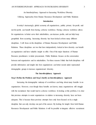 AN INTERDISCIPLINARY APPROACH TO INCREASING DIVERSITY 3
An Interdisciplinary Approach to Increasing Workforce Diversity
Utilizing Approaches from Human Resources Development and Public Relations
Introduction
In today’s increasingly global economy all organizations, public; private; for-profit; and
not-for-profit, can benefit from having a diverse workforce. Having a diverse workforce allows
for organizations to better serve their stakeholders, can increase profits, and can help keep
groupthink from occurring. Increasing diversity has been looked at from many different
disciplines. I will focus on the disciplines of Human Resource Development and Public
Relations. These disciplines are two that have independently looked at how diversity can benefit
an organization and have valuable insight to offer. One of the major functions of Human
Resource practitioners is talent procurement. Public Relations focuses on the conversation
between and organization and its stakeholders. For these reasons I think that both disciplines will
provide information and insight into how organizations can better recruit under represented
demographic groups to increase organizational diversity.
The Interdisciplinary Approach
Step 1 Define the Problem and Step 2 Justify an Interdisciplinary Approach
Increasing the demographic makeup of a workforce can bring about many benefits to an
organization. However, even though these benefits are known, many organizations still struggle
with the recruitment that would lead to a diverse workforce. In looking at this problem, it is clear
that previous attempts to assist organizations in relation to increasing diversity have not been
adequate. This is because those previous attempts have only been focused on by a single
discipline that can only develop one part of the answer. By looking for insight from both Human
Resources Development and Public Relations it will be possible to integrate effective recruitment
 