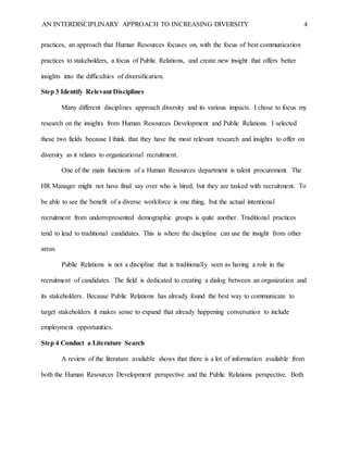 AN INTERDISCIPLINARY APPROACH TO INCREASING DIVERSITY 4
practices, an approach that Human Resources focuses on, with the focus of best communication
practices to stakeholders, a focus of Public Relations, and create new insight that offers better
insights into the difficulties of diversification.
Step 3 Identify Relevant Disciplines
Many different disciplines approach diversity and its various impacts. I chose to focus my
research on the insights from Human Resources Development and Public Relations. I selected
these two fields because I think that they have the most relevant research and insights to offer on
diversity as it relates to organizational recruitment.
One of the main functions of a Human Resources department is talent procurement. The
HR Manager might not have final say over who is hired, but they are tasked with recruitment. To
be able to see the benefit of a diverse workforce is one thing, but the actual intentional
recruitment from underrepresented demographic groups is quite another. Traditional practices
tend to lead to traditional candidates. This is where the discipline can use the insight from other
areas.
Public Relations is not a discipline that is traditionally seen as having a role in the
recruitment of candidates. The field is dedicated to creating a dialog between an organization and
its stakeholders. Because Public Relations has already found the best way to communicate to
target stakeholders it makes sense to expand that already happening conversation to include
employment opportunities.
Step 4 Conduct a Literature Search
A review of the literature available shows that there is a lot of information available from
both the Human Resources Development perspective and the Public Relations perspective. Both
 
