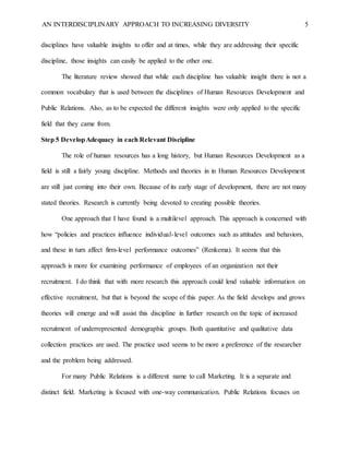 AN INTERDISCIPLINARY APPROACH TO INCREASING DIVERSITY 5
disciplines have valuable insights to offer and at times, while they are addressing their specific
discipline, those insights can easily be applied to the other one.
The literature review showed that while each discipline has valuable insight there is not a
common vocabulary that is used between the disciplines of Human Resources Development and
Public Relations. Also, as to be expected the different insights were only applied to the specific
field that they came from.
Step 5 DevelopAdequacy in each Relevant Discipline
The role of human resources has a long history, but Human Resources Development as a
field is still a fairly young discipline. Methods and theories in in Human Resources Development
are still just coming into their own. Because of its early stage of development, there are not many
stated theories. Research is currently being devoted to creating possible theories.
One approach that I have found is a multilevel approach. This approach is concerned with
how “policies and practices influence individual-level outcomes such as attitudes and behaviors,
and these in turn affect firm-level performance outcomes” (Renkema). It seems that this
approach is more for examining performance of employees of an organization not their
recruitment. I do think that with more research this approach could lend valuable information on
effective recruitment, but that is beyond the scope of this paper. As the field develops and grows
theories will emerge and will assist this discipline in further research on the topic of increased
recruitment of underrepresented demographic groups. Both quantitative and qualitative data
collection practices are used. The practice used seems to be more a preference of the researcher
and the problem being addressed.
For many Public Relations is a different name to call Marketing. It is a separate and
distinct field. Marketing is focused with one-way communication. Public Relations focuses on
 