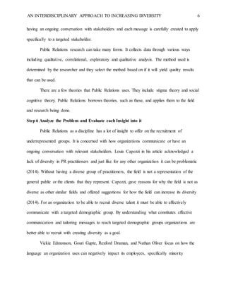 AN INTERDISCIPLINARY APPROACH TO INCREASING DIVERSITY 6
having an ongoing conversation with stakeholders and each message is carefully created to apply
specifically to a targeted stakeholder.
Public Relations research can take many forms. It collects data through various ways
including qualitative, correlational, exploratory and qualitative analysis. The method used is
determined by the researcher and they select the method based on if it will yield quality results
that can be used.
There are a few theories that Public Relations uses. They include stigma theory and social
cognitive theory. Public Relations borrows theories, such as these, and applies them to the field
and research being done.
Step 6 Analyze the Problem and Evaluate each Insight into it
Public Relations as a discipline has a lot of insight to offer on the recruitment of
underrepresented groups. It is concerned with how organizations communicate or have an
ongoing conversation with relevant stakeholders. Louis Capozzi in his article acknowledged a
lack of diversity in PR practitioners and just like for any other organization it can be problematic
(2014). Without having a diverse group of practitioners, the field is not a representation of the
general public or the clients that they represent. Capozzi, gave reasons for why the field is not as
diverse as other similar fields and offered suggestions for how the field can increase its diversity
(2014). For an organization to be able to recruit diverse talent it must be able to effectively
communicate with a targeted demographic group. By understanding what constitutes effective
communication and tailoring messages to reach targeted demographic groups organizations are
better able to recruit with creating diversity as a goal.
Vickie Edmonson, Gouri Gupte, Rexford Draman, and Nathan Oliver focus on how the
language an organization uses can negatively impact its employees, specifically minority
 