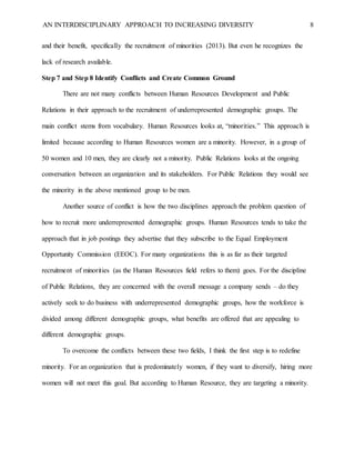 AN INTERDISCIPLINARY APPROACH TO INCREASING DIVERSITY 8
and their benefit, specifically the recruitment of minorities (2013). But even he recognizes the
lack of research available.
Step 7 and Step 8 Identify Conflicts and Create Common Ground
There are not many conflicts between Human Resources Development and Public
Relations in their approach to the recruitment of underrepresented demographic groups. The
main conflict stems from vocabulary. Human Resources looks at, “minorities.” This approach is
limited because according to Human Resources women are a minority. However, in a group of
50 women and 10 men, they are clearly not a minority. Public Relations looks at the ongoing
conversation between an organization and its stakeholders. For Public Relations they would see
the minority in the above mentioned group to be men.
Another source of conflict is how the two disciplines approach the problem question of
how to recruit more underrepresented demographic groups. Human Resources tends to take the
approach that in job postings they advertise that they subscribe to the Equal Employment
Opportunity Commission (EEOC). For many organizations this is as far as their targeted
recruitment of minorities (as the Human Resources field refers to them) goes. For the discipline
of Public Relations, they are concerned with the overall message a company sends – do they
actively seek to do business with underrepresented demographic groups, how the workforce is
divided among different demographic groups, what benefits are offered that are appealing to
different demographic groups.
To overcome the conflicts between these two fields, I think the first step is to redefine
minority. For an organization that is predominately women, if they want to diversify, hiring more
women will not meet this goal. But according to Human Resource, they are targeting a minority.
 