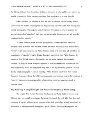 AN INTERDISCIPLINARY APPROACH TO INCREASING DIVERSITY 9
By shifting the focus from the standard definition of minority to who qualifies as a minority in
specific organization, hiring managers can target their recruitment to increase diversity.
Public Relations can also benefit from this shift in definition because as they seek to
communicate the benefits of an organization they can more accurately tailor their message to a
specific demographic. If a company wants to increase their appeal to men, for example, an
approach targeted at “minorities” might miss this demographic because men are not generally
considered to be a “minority.”
To create common ground between the approaches of these two fields take each
discipline needs to borrow from the other. Human Resources needs to do more than advertise
“EEOC” on job announcements and Public Relations needs to do more than talk about how an
organization is “minority” friendly. Human Resources can borrow from Public Relations by
examining how the field targets a demographic and use similar methods for announcing
positions. By using the Public Relations approach of target communication organizations are
able to specifically select the demographic they wish to hire by announcing positions in ways
that the target demographic is open to receiving. Public Relations can borrow from Human
Resources by acknowledging that while any demographic can in certain contexts be considered a
“minority” there are certain demographics of people that overall are underrepresented in
particular fields.
Step 9 and Step 10 Integrate Insights and Produce Interdisciplinary Understanding
The insights from Human Resources Development and Public Relations are not very
different; they run parallel to each other. By taking the research that both fields have done and
combining it together a bigger picture emerges of how both groups have actively contributed to
recruitment of underrepresented demographic groups. Human Resources Development has
 