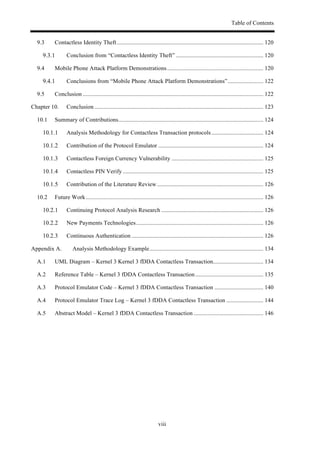 Table of Contents
viii
9.3! Contactless Identity Theft................................................................................................... 120!
! Conclusion from “Contactless Identity Theft” ........................................................... 120!
9.4! Mobile Phone Attack Platform Demonstrations................................................................. 120!
! Conclusions from “Mobile Phone Attack Platform Demonstrations”........................ 122!
9.5! Conclusion .......................................................................................................................... 122!
Chapter 10.! Conclusion .................................................................................................................. 123!
10.1! Summary of Contributions.................................................................................................. 124!
! Analysis Methodology for Contactless Transaction protocols................................... 124!
! Contribution of the Protocol Emulator ....................................................................... 124!
! Contactless Foreign Currency Vulnerability .............................................................. 125!
! Contactless PIN Verify ............................................................................................... 125!
! Contribution of the Literature Review........................................................................ 126!
10.2! Future Work........................................................................................................................ 126!
! Continuing Protocol Analysis Research ..................................................................... 126!
! New Payments Technologies...................................................................................... 126!
! Continuous Authentication ......................................................................................... 126!
Appendix A.! Analysis Methodology Example............................................................................. 134!
A.1! UML Diagram – Kernel 3 Kernel 3 fDDA Contactless Transaction.................................. 134!
A.2! Reference Table – Kernel 3 fDDA Contactless Transaction.............................................. 135!
A.3! Protocol Emulator Code – Kernel 3 fDDA Contactless Transaction ................................. 140!
A.4! Protocol Emulator Trace Log – Kernel 3 fDDA Contactless Transaction ......................... 144!
A.5! Abstract Model – Kernel 3 fDDA Contactless Transaction ............................................... 146!
 
