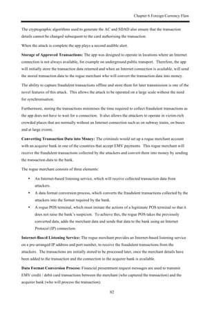 Chapter 6 Foreign Currency Flaw
82
The cryptographic algorithms used to generate the AC and SDAD also ensure that the transaction
details cannot be changed subsequent to the card authorising the transaction.
When the attack is complete the app plays a second audible alert.
Storage of Approved Transactions: The app was designed to operate in locations where an Internet
connection is not always available, for example on underground public transport. Therefore, the app
will initially store the transaction data returned and when an Internet connection is available, will send
the stored transaction data to the rogue merchant who will convert the transaction data into money.
The ability to capture fraudulent transactions offline and store them for later transmission is one of the
novel features of this attack. This allows the attack to be operated on a large scale without the need
for synchronisation.
Furthermore, storing the transactions minimises the time required to collect fraudulent transactions as
the app does not have to wait for a connection. It also allows the attackers to operate in victim-rich
crowded places that are normally without an Internet connection such as on subway trains, on buses
and at large events.
Converting Transaction Data into Money: The criminals would set up a rogue merchant account
with an acquirer bank in one of the countries that accept EMV payments. This rogue merchant will
receive the fraudulent transactions collected by the attackers and convert them into money by sending
the transaction data to the bank.
The rogue merchant consists of three elements:
•! An Internet-based listening service, which will receive collected transaction data from
attackers.
•! A data format conversion process, which converts the fraudulent transactions collected by the
attackers into the format required by the bank.
•! A rogue POS terminal, which must imitate the actions of a legitimate POS terminal so that it
does not raise the bank’s suspicion. To achieve this, the rogue POS takes the previously
converted data, adds the merchant data and sends that data to the bank using an Internet
Protocol (IP) connection.
Internet-Based Listening Service: The rogue merchant provides an Internet-based listening service
on a pre-arranged IP address and port number, to receive the fraudulent transactions from the
attackers. The transactions are initially stored to be processed later, once the merchant details have
been added to the transaction and the connection to the acquirer bank is available.
Data Format Conversion Process: Financial presentment request messages are used to transmit
EMV credit / debit card transactions between the merchant (who captured the transaction) and the
acquirer bank (who will process the transaction).
 
