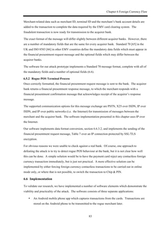 Chapter 6 Foreign Currency Flaw
83
Merchant-related data such as merchant ID, terminal ID and the merchant’s bank account details are
added to the transaction to complete the data required by the EMV card clearing system. The
fraudulent transaction is now ready for transmission to the acquirer bank.
The exact format of the message will differ slightly between different acquirer banks. However, there
are a number of mandatory fields that are the same for every acquirer bank. Standard 70 [65] in the
UK and ISO 8583 [66] in other EMV countries define the mandatory data fields which must appear in
the financial presentment request message and the optional fields which may differ between the
acquirer banks.
The software for our attack prototype implements a Standard 70 message format, complete with all of
the mandatory fields and a number of optional fields (6.6).
! Rogue POS Terminal Process
Once correctly formatted, the financial presentment request message is sent to the bank. The acquirer
bank returns a financial presentment response message, to which the merchant responds with a
financial presentment confirmation message that acknowledges receipt of the acquirer’s response
message.
The supported communication options for this message exchange are PSTN, X25 over ISDN, IP over
ISDN, and IP over public networks (i.e. the Internet) for transmission of messages between the
merchant and the acquirer bank. The software implementation presented in this chapter uses IP over
the Internet.
Our software implements data format conversion, section 6.6.3.2, and implements the sending of the
financial presentment request message, Table 7 over an IP connection protected by SSL/TLS
encryption.
For obvious reasons we were unable to check against a real bank. Of course, one approach to
defeating the attack is to try to detect rogue POS behaviour at the bank, but it is not clear how well
this can be done. A simple solution would be to have the payment card reject any contactless foreign
currency transaction immediately, but is just not practical. A more effective solution can be
implemented by either forcing foreign currency contactless transactions to be carried out in online
mode only, or where that is not possible, to switch the transaction to Chip & PIN.
6.6! Implementation
To validate our research, we have implemented a number of software elements which demonstrate the
viability and practicality of the attack. The software consists of three separate applications:
•! An Android mobile phone app which captures transactions from the cards. Transactions are
stored on the Android phone to be transmitted to the rogue merchant later.
 