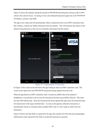 Chapter 6 Foreign Currency Flaw
85
Figure 32 shows the attacker setting the amount to 999,999.00 and setting the currency code to 0978
which is the code for Euros. In testing we have also obtained transaction approvals in for 999,999.99
US Dollars, currency code 0840.
The app is now ready and will automatically collect a transaction from every EMV contactless card
that it detects, without any further interaction from the attacker. This will minimise the chance of the
attacker being detected, as they are not constantly interacting with their phone.
Figure 33 - Capturing the Transaction
In Figure 33 the screen on the left shows the app waiting to detect an EMV contactless card. The
screen on the right shows the €999,999.99 transaction being captured from the card.
When the app detects an EMV contactless card, it sounds an audible alert in the attacker’s
headphones; a second alert is given once the transaction has been successfully collected. This takes
less than 500 milliseconds. Once the transaction has been captured the app stores the transaction data
for transmission to the rogue merchant later. As soon as the app has collected a transaction, it
automatically returns to waiting to detect another EMV card; it is now ready to collect the next
transaction.
Figure 34 shows the data fields as captured by the app, this includes all of the data and cryptographic
authorisation codes required by the bank to accept the transaction as genuine.
 