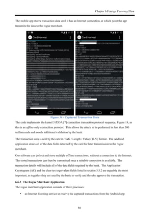 Chapter 6 Foreign Currency Flaw
86
The mobile app stores transaction data until it has an Internet connection, at which point the app
transmits the data to the rogue merchant.
Figure 34 - Captured Transaction Data
The code implements the kernel 3 fDDA [7] contactless transaction protocol sequence, Figure 18, as
this is an offline only contactless protocol. This allows the attack to be performed in less than 500
milliseconds and avoids additional validation by the bank.
The transaction data is sent by the card in TAG / Length / Value (TLV) format. The Android
application stores all of the data fields returned by the card for later transmission to the rogue
merchant.
Our software can collect and store multiple offline transactions, without a connection to the Internet.
The stored transactions can then be transmitted once a suitable connection is available. The
transaction details will include all of the data fields required by the bank. The Application
Cryptogram (AC) and the clear text equivalent fields listed in section 3.5.2 are arguably the most
important, as together they are used by the bank to verify and thereby approve the transaction.
! The Rogue Merchant Application
The rogue merchant application consists of three processes:
•! an Internet listening service to receive the captured transactions from the Android app
 