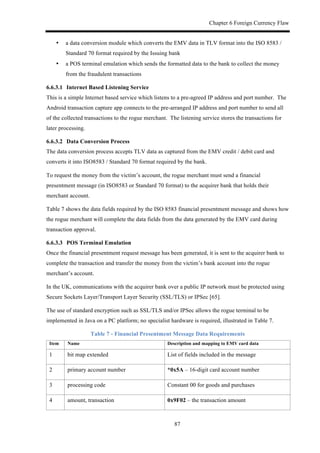 Chapter 6 Foreign Currency Flaw
87
•! a data conversion module which converts the EMV data in TLV format into the ISO 8583 /
Standard 70 format required by the Issuing bank
•! a POS terminal emulation which sends the formatted data to the bank to collect the money
from the fraudulent transactions
6.6.3.1! Internet Based Listening Service
This is a simple Internet based service which listens to a pre-agreed IP address and port number. The
Android transaction capture app connects to the pre-arranged IP address and port number to send all
of the collected transactions to the rogue merchant. The listening service stores the transactions for
later processing.
6.6.3.2! Data Conversion Process
The data conversion process accepts TLV data as captured from the EMV credit / debit card and
converts it into ISO8583 / Standard 70 format required by the bank.
To request the money from the victim’s account, the rogue merchant must send a financial
presentment message (in ISO8583 or Standard 70 format) to the acquirer bank that holds their
merchant account.
Table 7 shows the data fields required by the ISO 8583 financial presentment message and shows how
the rogue merchant will complete the data fields from the data generated by the EMV card during
transaction approval.
6.6.3.3! POS Terminal Emulation
Once the financial presentment request message has been generated, it is sent to the acquirer bank to
complete the transaction and transfer the money from the victim’s bank account into the rogue
merchant’s account.
In the UK, communications with the acquirer bank over a public IP network must be protected using
Secure Sockets Layer/Transport Layer Security (SSL/TLS) or IPSec [65].
The use of standard encryption such as SSL/TLS and/or IPSec allows the rogue terminal to be
implemented in Java on a PC platform; no specialist hardware is required, illustrated in Table 7.
Table 7 - Financial Presentment Message Data Requirements
Item Name Description and mapping to EMV card data
1 bit map extended List of fields included in the message
2 primary account number *0x5A – 16-digit card account number
3 processing code Constant 00 for goods and purchases
4 amount, transaction 0x9F02 – the transaction amount
 