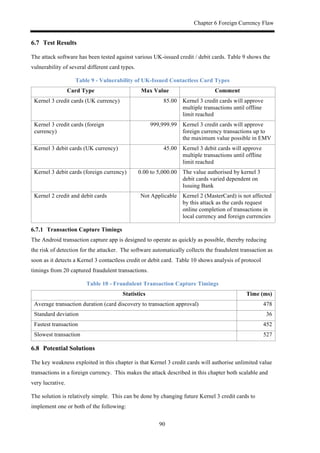 Chapter 6 Foreign Currency Flaw
90
6.7! Test Results
The attack software has been tested against various UK-issued credit / debit cards. Table 9 shows the
vulnerability of several different card types.
Table 9 - Vulnerability of UK-Issued Contactless Card Types
Card Type Max Value Comment
Kernel 3 credit cards (UK currency) 85.00 Kernel 3 credit cards will approve
multiple transactions until offline
limit reached
Kernel 3 credit cards (foreign
currency)
999,999.99 Kernel 3 credit cards will approve
foreign currency transactions up to
the maximum value possible in EMV
Kernel 3 debit cards (UK currency) 45.00 Kernel 3 debit cards will approve
multiple transactions until offline
limit reached
Kernel 3 debit cards (foreign currency) 0.00 to 5,000.00 The value authorised by kernel 3
debit cards varied dependent on
Issuing Bank
Kernel 2 credit and debit cards Not Applicable Kernel 2 (MasterCard) is not affected
by this attack as the cards request
online completion of transactions in
local currency and foreign currencies
! Transaction Capture Timings
The Android transaction capture app is designed to operate as quickly as possible, thereby reducing
the risk of detection for the attacker. The software automatically collects the fraudulent transaction as
soon as it detects a Kernel 3 contactless credit or debit card. Table 10 shows analysis of protocol
timings from 20 captured fraudulent transactions.
Table 10 - Fraudulent Transaction Capture Timings
Statistics Time (ms)
Average transaction duration (card discovery to transaction approval) 478
Standard deviation 36
Fastest transaction 452
Slowest transaction 527
6.8! Potential Solutions
The key weakness exploited in this chapter is that Kernel 3 credit cards will authorise unlimited value
transactions in a foreign currency. This makes the attack described in this chapter both scalable and
very lucrative.
The solution is relatively simple. This can be done by changing future Kernel 3 credit cards to
implement one or both of the following:
 