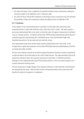 Chapter 6 Foreign Currency Flaw
91
•! the cards will request online completion of contactless foreign currency transactions; making the
transaction subject to the additional online verification steps.
•! the cards will force Chip & PIN completion of all foreign currency transactions; this will eliminate
the possibility of high value transactions without the added security of cardholder’s PIN.
6.9! Conclusion
In this chapter we have demonstrated that it is possible to collect high value transactions from
contactless Kernel 3 credit cards whilst the card is still in the victim’s wallet. The attack exploits a
previously undocumented flaw in the cards, in which the cards will approve transactions of unlimited
value in a foreign currency. Combined with the lack of POS terminal authentication and the threat of
contactless payment card skimming, this vulnerability poses a real risk that allows high value
fraudulent transaction to be harvested and converted into money.
Our experimental results show that the attack could be implemented in the “real world”, as the
average time to capture the transaction was less than 500 milliseconds and Android phones with NFC
are cheap and readily available
We have also outlined a scenario by which the captured fraudulent transactions could be exploited by
a rogue merchant to access the money in the victim’s bank account. The rogue merchant receives the
transactions and passes them off as genuine transactions to their bank. It should be noted that
although we have implemented the rogue POS terminal software, we have not tested it against a live
acquirer transaction clearing system.
We have proposed two simple changes in the operation of Kernel 3 credit cards that would eliminate
the risk posed by this attack. Both of which use the existing functionality of the cards and would
therefore be relatively inexpensive to implement.
 