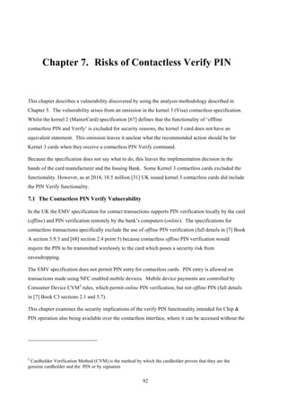 92
Chapter 7.! Risks of Contactless Verify PIN
This chapter describes a vulnerability discovered by using the analysis methodology described in
Chapter 5. The vulnerability arises from an omission in the kernel 3 (Visa) contactless specification.
Whilst the kernel 2 (MasterCard) specification [67] defines that the functionality of ‘offline
contactless PIN and Verify’ is excluded for security reasons, the kernel 3 card does not have an
equivalent statement. This omission leaves it unclear what the recommended action should be for
Kernel 3 cards when they receive a contactless PIN Verify command.
Because the specification does not say what to do, this leaves the implementation decision in the
hands of the card manufacturer and the Issuing Bank. Some Kernel 3 contactless cards excluded the
functionality. However, as at 2014, 18.5 million [31] UK issued kernel 3 contactless cards did include
the PIN Verify functionality.
7.1! The Contactless PIN Verify Vulnerability
In the UK the EMV specification for contact transactions supports PIN verification locally by the card
(offline) and PIN verification remotely by the bank’s computers (online). The specifications for
contactless transactions specifically exclude the use of offline PIN verification (full details in [7] Book
A section 5.9.3 and [68] section 2.4 point 5) because contactless offline PIN verification would
require the PIN to be transmitted wirelessly to the card which poses a security risk from
eavesdropping.
The EMV specification does not permit PIN entry for contactless cards. PIN entry is allowed on
transactions made using NFC enabled mobile devices. Mobile device payments are controlled by
Consumer Device CVM2
rules, which permit online PIN verification, but not offline PIN (full details
in [7] Book C3 sections 2.1 and 5.7).
This chapter examines the security implications of the verify PIN functionality intended for Chip &
PIN operation also being available over the contactless interface, where it can be accessed without the
2
Cardholder Verification Method (CVM) is the method by which the cardholder proves that they are the
genuine cardholder and the PIN or by signature
 