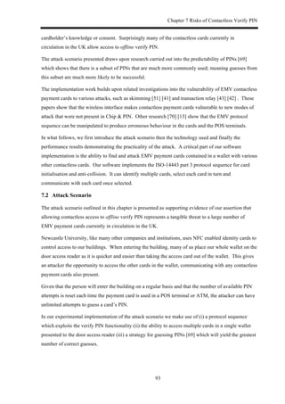 Chapter 7 Risks of Contactless Verify PIN
93
cardholder’s knowledge or consent. Surprisingly many of the contactless cards currently in
circulation in the UK allow access to offline verify PIN.
The attack scenario presented draws upon research carried out into the predictability of PINs [69]
which shows that there is a subset of PINs that are much more commonly used; meaning guesses from
this subset are much more likely to be successful.
The implementation work builds upon related investigations into the vulnerability of EMV contactless
payment cards to various attacks, such as skimming [51] [41] and transaction relay [43] [42] . These
papers show that the wireless interface makes contactless payment cards vulnerable to new modes of
attack that were not present in Chip & PIN. Other research [70] [13] show that the EMV protocol
sequence can be manipulated to produce erroneous behaviour in the cards and the POS terminals.
In what follows, we first introduce the attack scenario then the technology used and finally the
performance results demonstrating the practicality of the attack. A critical part of our software
implementation is the ability to find and attack EMV payment cards contained in a wallet with various
other contactless cards. Our software implements the ISO-14443 part 3 protocol sequence for card
initialisation and anti-collision. It can identify multiple cards, select each card in turn and
communicate with each card once selected.
7.2! Attack Scenario
The attack scenario outlined in this chapter is presented as supporting evidence of our assertion that
allowing contactless access to offline verify PIN represents a tangible threat to a large number of
EMV payment cards currently in circulation in the UK.
Newcastle University, like many other companies and institutions, uses NFC enabled identity cards to
control access to our buildings. When entering the building, many of us place our whole wallet on the
door access reader as it is quicker and easier than taking the access card out of the wallet. This gives
an attacker the opportunity to access the other cards in the wallet, communicating with any contactless
payment cards also present.
Given that the person will enter the building on a regular basis and that the number of available PIN
attempts is reset each time the payment card is used in a POS terminal or ATM, the attacker can have
unlimited attempts to guess a card’s PIN.
In our experimental implementation of the attack scenario we make use of (i) a protocol sequence
which exploits the verify PIN functionality (ii) the ability to access multiple cards in a single wallet
presented to the door access reader (iii) a strategy for guessing PINs [69] which will yield the greatest
number of correct guesses.
 