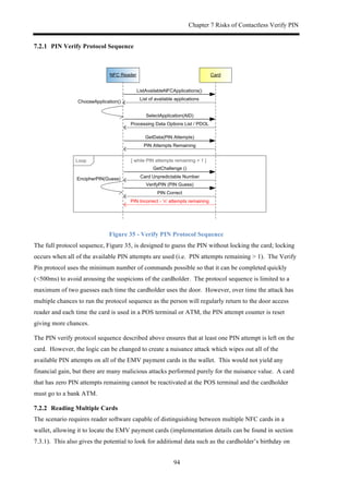 Chapter 7 Risks of Contactless Verify PIN
94
! PIN Verify Protocol Sequence
CardNFC'Reader
ListAvailableNFCApplications()
List'of'available'applications
SelectApplication(AID)
Processing'Data'Options'List'/'PDOL
VerifyPIN'(PIN'Guess)
PIN'Correct
['while'PIN'attempts'remaining'>'1']Loop
ChooseApplication()
GetData(PIN'Attempts)
PIN'Attempts'Remaining
PIN'Incorrect'K'‘n’'attempts'remaining
EncipherPIN(Guess)
GetChallenge'()
Card'Unpredictable'Number
Figure 35 - Verify PIN Protocol Sequence
The full protocol sequence, Figure 35, is designed to guess the PIN without locking the card; locking
occurs when all of the available PIN attempts are used (i.e. PIN attempts remaining > 1). The Verify
Pin protocol uses the minimum number of commands possible so that it can be completed quickly
(<500ms) to avoid arousing the suspicions of the cardholder. The protocol sequence is limited to a
maximum of two guesses each time the cardholder uses the door. However, over time the attack has
multiple chances to run the protocol sequence as the person will regularly return to the door access
reader and each time the card is used in a POS terminal or ATM, the PIN attempt counter is reset
giving more chances.
The PIN verify protocol sequence described above ensures that at least one PIN attempt is left on the
card. However, the logic can be changed to create a nuisance attack which wipes out all of the
available PIN attempts on all of the EMV payment cards in the wallet. This would not yield any
financial gain, but there are many malicious attacks performed purely for the nuisance value. A card
that has zero PIN attempts remaining cannot be reactivated at the POS terminal and the cardholder
must go to a bank ATM.
! Reading Multiple Cards
The scenario requires reader software capable of distinguishing between multiple NFC cards in a
wallet, allowing it to locate the EMV payment cards (implementation details can be found in section
7.3.1). This also gives the potential to look for additional data such as the cardholder’s birthday on
 