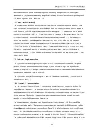 Chapter 7 Risks of Contactless Verify PIN
95
the other cards in the wallet, such as loyalty cards which may hold personal data unencrypted.
Bonneau et al. [69] shows that knowing the person’s birthday increases the chances of guessing their
PIN within 6 guesses from 1.94% to 8.23%.
! PIN Guessing Strategy
The attack scenario presented accesses the card each time the cardholder enters the building. This
gives it potentially unlimited guesses at the PIN over time, two guesses each time the door access is
used. Bonneau et al. [69] presents a survey containing a study of 1,351 respondents, 805 of which
detailed the respondents choice of PIN and their reason for choosing it. The survey shows that 23%
of respondents chose a memorable date (birthday and anniversary) as their PIN. The paper goes
further and identifies a list of PINs which are statistically more likely; using this list, the paper
calculates that given 6 guesses, the chance of correctly guessing the PIN is 1.94%, which rises to
8.23% if the birthday of the cardholder is known. This research is backed up by a recent news story
[71] where a burglar stole a wallet in which he found a driving licence and two ATM cards, he
correctly guessed the PIN from the date of birth on the driving licence and was able to obtain £1,000
from a nearby ATM.
7.3! Software Implementation
The experimental work in preparing this chapter includes (i) an implementation of the verify PIN
protocol sequence which makes multiple attempts to guess the PIN of any EMV payment card
detected in the wallet (ii) a multiple card reader implementation which will identify and communicate
with all of the contactless cards in the wallet.
The experiments were performed using an ACR122-U contactless card reader [72] and the Java™
Smart Card I/O API [73].
! Verify PIN Implementation
The UML sequence diagram, Figure 35, illustrates the protocol sequence required to perform the
verify PIN attack sequence. The sequence employs the minimum number of commands which
achieve two contactless verify PIN attempts, this minimises total execution time (on average 457.2ms)
for the sequence. Minimising execution time is important to ensure that the attack is not easily
detected by the cardholders using the door access.
The protocol sequence is initiated when the multiple card reader, section 9.2.1, detects an EMV
payment card in the wallet. The protocols sequence therefore starts with the EMV payment card in
the active state ready to accept commands, see Table 16 for a full explanation of the possible card
states. Once the reader has established communication with the card it reads the number of PIN
attempts remaining using GetData(PIN$Attempts). It then calls the verify PIN command in a loop.
The card responds with 0x9000 if the PIN is correct or 0x63Cn if the PIN is incorrect, where ‘n’ is the
 
