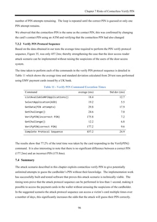 Chapter 7 Risks of Contactless Verify PIN
96
number of PIN attempts remaining. The loop is repeated until the correct PIN is guessed or only one
PIN attempt remains.
We observed that the contactless PIN is the same as the contact PIN, this was confirmed by changing
the card’s contact PIN using an ATM and verifying that the contactless PIN had also changed
! Verify PIN Protocol Sequence
Based on the data obtained in our tests the average time required to perform the PIN verify protocol
sequence, Figure 35, was only 457.2ms; thereby strengthening the case that the door access reader
attack scenario can be implemented without raising the suspicions of the users of the door access
system.
The time taken to perform each of the commands in the verify PIN protocol sequence is detailed in
Table 11 which shows the average time and standard deviation calculated from 20 test runs performed
using EMV payment cards issued by a UK bank.
Table 11 - Verify PIN Command Execution Times
Command average (ms) Std dev (ms)
ListAvailableNFCApplications()$ 18.4 12.7
SelectApplication(AID)$ 19.2 5.5
GetData(PIN$attempts)$ 29.8 17.9
GetChallenge()$ 24.6 7.0
VerifyPIN(incorrect$PIN)$ 175.8 7.2
GetChallenge()$ 12.2 6.8
VerifyPIN(correct$PIN)$ 177.2 9.6
Complete$Protocol$Sequence$ 457.2 24.9
The results show that 77.2% of the total time was taken by the card responding to the VerifyPIN()
command. It is also interesting to note that there is no significant difference between a correct PIN
(177.2ms) and an incorrect PIN (175.8ms).
7.4! Summary
The attack scenario described in this chapter exploits contactless verify PIN to give potentially
unlimited attempts to guess the cardholder’s PIN without their knowledge. The implementation work
has successfully built and tested software that proves this attack scenario is technically viable. The
timing tests prove that the attack protocol sequence can be performed in less than 1 second, making it
possible to access the payment cards in the wallet without arousing the suspicions of the cardholder.
In the suggested scenario the attack protocol sequence can access a victim’s card multiple times over
a number of days, this significantly increases the odds that the attack will guess their PIN correctly.
 
