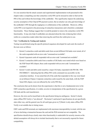 Chapter 7 Risks of Contactless Verify PIN
97
It is our assertion that the attack scenario and experimental implementation work presented in this
chapter make a compelling case that contactless verify PIN can be misused in order to find out the
PIN of the card without the knowledge of the cardholder. This significantly impacts the underlying
security assumption of the Chip & PIN payment system, that an attacker can only gain knowledge of
the cardholder’s PIN through the negligence or collaboration of the cardholder. Moreover, offline
verify PIN is not required in the processing of contactless transactions and is therefore a redundant
functionality. These findings suggest that it would be prudent to remove the contactless verify PIN
functionality. It may also help if cardholders are educated about the risks of placing their whole
wallet on a contactless reader rather than removing the card from the wallet prior to use.
! Verification by Testing and Analysis
Testing was performed using the specific protocol sequences developed for each card, the results of
the tests were as follows
•! Kernel 2 contactless credit and debit cards from several different UK banks were tested, all of
the cards responded with an error code "command not available".
•! Kernel 4 payment cards all responded with an error code "command not available".
•! Kernel 3 contactless debit cards from a number of UK banks were tested which were based on
the NXP Smart MX chipset, these cards responded with an error code "command not
available".
•! Kernel 3 credit and debit cards issued by a major UK bank, responded with PIN OK / PIN
INCORRECT. Indicating that the offline PIN verify command was accessible via the
contactless interface. It was noted that all of the cards that responded in this way were based
on an Infineon Chipset. Corporate contactless cards issued by the same bank, with the NXP
Smart MX chipset, were not affected by the verify PIN flaw.
The conclusion that can be drawn from the experiments is that this is not a fundamental error in the
EMV contactless specification, it is rather, an error in interpretation of the specification by a given
UK bank and the card manufacturer.
However, the error can be traced back to the specification being too ambiguous. Kernel 2 clearly
states offline PIN Verify is "not allowed". The kernel 3 and kernel 4 specifications do not specifically
state either way, and the general case for all card types given in [7] Book A only states offline PIN
Verify is not suitable due to timing issues.
EMV cards and POS terminals are implemented with maximum interoperability in mind, with the aim
of never declining a transaction because the card and the POS terminal are not compatible. The
specification should always clearly state when functionality is undesirable for security reasons as the
default assumption will always be to include functionality that is not necessarily required for future
compatibility.
 