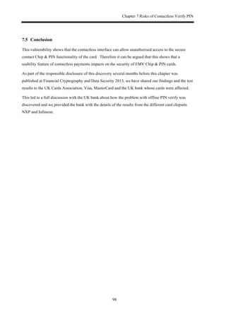 Chapter 7 Risks of Contactless Verify PIN
98
7.5! Conclusion
This vulnerability shows that the contactless interface can allow unauthorised access to the secure
contact Chip & PIN functionality of the card. Therefore it can be argued that this shows that a
usability feature of contactless payments impacts on the security of EMV Chip & PIN cards.
As part of the responsible disclosure of this discovery several months before this chapter was
published at Financial Cryptography and Data Security 2013, we have shared our findings and the test
results to the UK Cards Association, Visa, MasterCard and the UK bank whose cards were affected.
This led to a full discussion with the UK bank about how the problem with offline PIN verify was
discovered and we provided the bank with the details of the results from the different card chipsets
NXP and Infineon.
 