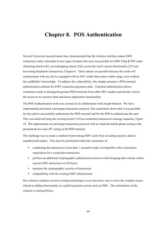 99
Chapter 8.! POS Authentication
Several University research teams have demonstrated that the wireless interface makes EMV
contactless cards vulnerable to new types of attack that were not possible for EMV Chip & PIN cards:
skimming attacks [41], eavesdropping attacks [50], access the card’s secure functionality [27] and
harvesting fraudulent transactions, Chapter 6. These attacks are possible because the cards will
communicate with any device equipped with an NFC reader that comes within range, even without
the cardholder’s knowledge. To address this vulnerability, this chapter presents a POS terminal
authentication solution for EMV contactless payment cards. Terminal authentication allows
contactless cards to distinguish genuine POS terminals from other NFC readers and thereby restrict
the access to its sensitive data and secure application functionality.
The POS Authentication work was carried out in collaboration with Joseph Hannon. We have
implemented and tested a prototype transaction protocol. Our experiment shows that it was possible
for the card to successfully authenticate the POS terminal and for the POS to authenticate the card.
This was achieved using the existing kernel 3 (Visa) contactless transaction message sequence, Figure
18. We implemented our prototype transaction protocol with an Android mobile phone acting as the
payment device and a PC acting as the POS terminal.
The challenge was to create a method of preventing EMV cards from revealing sensitive data to
unauthorised readers. This must be performed within the constraints of
•! completing the transaction in less than 1 second to make it compatible with a consumers
expectation for a contactless transaction
•! perform an additional cryptographic authentication process whilst keeping data volume within
current EMV restrictions of 256 bytes
•! maintain the cryptographic security of transaction
•! compatibility with the existing EMV infrastructure
Our solution combines several existing technologies in an innovative way to solve the complex issues
related to adding functionality to a global payment system such as EMV. The contribution of the
solution is outlined below.
 