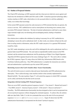 Chapter 8 POS Authentication
100
8.1! Outline of Proposed Solution
The Chip & PIN technology on EMV payment cards have been proven relatively secure against card
fraud since the introduction of DDA and CDA cards in 2009. Contactless payment technology adds a
wireless interface to EMV cards, which allows it to be accessed whilst it is still the cardholder’s
wallet, even without their knowledge.
In the current EMV payment system the cards must prove to POS terminals that they are genuine, the
reverse is not true. NFC enabled devices such as smart phones are becoming more common, these
can mimic POS terminal’s behaviour. The lack of terminal authentication could lead to cases where
rogue terminals might carry out skimming and eavesdropping attacks, leading to fraudulent
transactions.
Our solution aims to address this imbalance by making it necessary for any NFC enabled device
attempting to access the card to authenticate itself. In other words, our solution will prevent the card
from revealing sensitive information, unless the NFC reader can prove it is a genuine POS terminal
issued by a bank.
Any NFC reader attempting to access the card will be challenged by the card to authenticate itself as a
genuine bank-issued POS terminal. The card sends an unpredictable number (nonce) to the POS
terminal, and the terminal must authenticate itself by producing an Elliptic Curve Digital Signature
Algorithm (ECDSA) signature based on this nonce challenge Figure 39. The card is able to validate
the ECDSA signature, Figure 38, using a three-tier Public Key Infrastructure (PKI) based on the
Certificate Authority public key. Once POS authentication is complete the transaction can continue
and card authentication is performed as per the current EMV protocol.
Restricting Access to the Card’s Sensitive Data / Secure Functionality.
The card will restrict access to sensitive data and secure functionality until POS authentication has
taken place. This is achieved using a state machine similar to that currently implemented by
MasterCard [68]. The state machine, Figure 37, will control the sequence in which EMV commands
can be called, and thereby the data that can be accessed.
Integration with the Existing EMV Protocol Sequence.
There are seven EMV contactless protocol sequences, kernel 1 - Visa, kernel 2 - MasterCard, kernel 3
- Visa fDDA, kernel 4 - American Express, kernel 5 - JCB, kernel 6 - Discover and kernel 7 –
UnionPay. The POS authentication functionality has been designed so that it can be incorporated into
all seven protocol sequences without changing the command sequence. To achieve this, the solution
adds new data fields, Table 13, to the two commands that occur at the start of all seven protocol
sequences: Select() and GetProcessingOptions(). Figure 36 shows how the POS
authentication functionality is incorporated into the kernel 3 protocol sequence.
 
