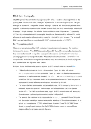 Chapter 8 POS Authentication
101
Elliptic Curve Cryptography.
The EMV protocol has a restricted message size of 256 bytes. This does not cause problems in the
existing RSA authentication of the card by the POS terminal, as the card can pass several 256-byte
messages in response to a single POS terminal message. However, this does cause a problem in the
proposed POS authentication solution as the POS terminal must pass all of authentication information
in a single 256-byte message. The solution for this problem is to use Elliptic Curve Cryptography
(ECC), which provides increased cryptographic strength over the existing RSA scheme [74] whilst
allowing the authentication information to be passed in a single (256 byte) message. The proposed
ECC curve and algorithms are compliant with EMV’s proposed adoption of ECC [75].
8.2! Transaction protocol
There are seven variations of the EMV contactless transaction protocol sequence. The prototype
implements the kernel 3 (Visa fDDA) transaction, Figure 18. Kernel 3 was selected as it contains the
least number of commands of any of the seven protocol sequences, and therefore it was the most
challenging protocol for incorporation of the POS authentication functionality. Given that we can
incorporate the POS authentication protocol into kernel 3 we should therefore be able to incorporate
POS authentication into any of the other kernels.
In Figure 36, the additions to the protocol required for POS authentication are coloured blue:
•! POS authentication uses the Select() command, Figure 36 - point 6.0, and the
GetProcessingOptions() command, Figure 36 - point 8.0, since these command are
common to all seven contactless protocols. Select() and GetProcessingOptions()
are also the first two commands in each of the protocol sequences which allow the protocol
sequence to be halted before any sensitive data is divulged by the card.
•! The request for POS authentication has been added to the PDOL returned by the Select()
command, Figure 36 - point 6.3. Details of the new structure of the PDOL are given in
section 8.2.1. The PDOL was chosen as the trigger for POS authentication as it is currently
the way that the card requests information from the POS terminal.
•! The nonce is also contained in the response to the Select() command, Figure 36 - point
6.3. The nonce is an 8-byte unpredictable number which the POS terminal must sign with its
private key to produce the ECDSA authentication signature, Figure 38 - ECDSA Signed
Nonce. A nonce is used to ensure that the ECDSA signature cannot be recorded by an
attacker and replayed to gain access to the card.
 