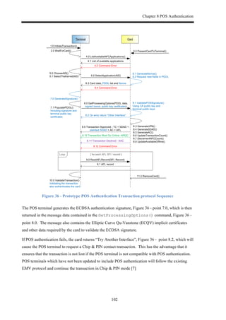 Chapter 8 POS Authentication
102
CardTerminal
1.0.InitiateTransaction()
3.0.PresentCardToTerminal()
4.0.ListAvailableNFCApplications()
4.1.List.of.available.applications
6.0.SelectApplication(AID)
6.3.Card.data,.PDOL.list.and.Nonce
4.2.Command.Error
6.4.Command.Error
8.0.GetProcessingOptions(PDOL.data,.
signed.nonce,.public.key.certificates)
8.9.Transaction.Approved.O.TC.+.SDAD.+.
plaintext.SDAD.+.AC.+.AFL
8.10.Transaction.Must.Go.Online.OARQC
8.12.Command.Error
8.11.Transaction.Declined.O.AAC
9.0.ReadAFLRecord(SFI,.Record)
9.1.AFL.record
[.for.each.AFL.SFI./.record.]
11.0.RemoveCard()
Loop
8.3.GenerateUPN()
8.4.GenerateSDAD()
8.5.GenerateAC()
8.6.UpdateTransactionCount()
8.7.DecrementNFCCount()
8.8.UpdateAvailableOffline()
10.0.ValidateTransaction()
Validating.the.transaction.
also.authenticates.the.card
7.1.PopulatePDOL()
Including.signature.and.
terminal.public.key.
certificates
2.0.WaitForCard()
5.0.ChooseAID()
5.1.SelectTheKernel(AID)
6.1.GenerateNonce()
6.2.Request.new.fields.in.PDOL
8.1.ValidatePOSSignature()
Using.CA.public.key.and.
terminal.public.keys.
8.2.On.error.return.“Other.Interface”
7.0.GenerateSignature()
Figure 36 - Prototype POS Authentication Transaction protocol Sequence
The POS terminal generates the ECDSA authentication signature, Figure 36 - point 7.0, which is then
returned in the message data contained in the GetProcessingOptions() command, Figure 36 -
point 8.0. The message also contains the Elliptic Curve Qu-Vanstone (ECQV) implicit certificates
and other data required by the card to validate the ECDSA signature.
If POS authentication fails, the card returns “Try Another Interface”, Figure 36 - point 8.2, which will
cause the POS terminal to request a Chip & PIN contact transaction. This has the advantage that it
ensures that the transaction is not lost if the POS terminal is not compatible with POS authentication.
POS terminals which have not been updated to include POS authentication will follow the existing
EMV protocol and continue the transaction in Chip & PIN mode [7]
 