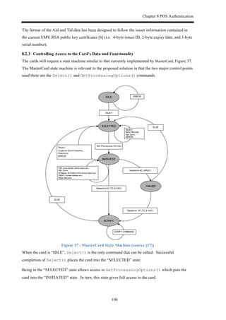 Chapter 8 POS Authentication
104
The format of the Aid and Tid data has been designed to follow the issuer information contained in
the current EMV RSA public key certificates [6] (i.e. 4-byte issuer ID, 2-byte expiry date, and 3-byte
serial number).
! Controlling Access to the Card’s Data and Functionality
The cards will require a state machine similar to that currently implemented by MasterCard, Figure 37.
The MasterCard state machine is relevant to the proposed solution in that the two major control points
used there are the Select() and GetProcessingOptions() commands.
Figure 37 - MasterCard State Machine (source [17])
When the card is “IDLE”, Select() is the only command that can be called. Successful
completion of Select() places the card into the “SELECTED” state.
Being in the “SELECTED” state allows access to GetProcessingOptions() which puts the
card into the “INITIATED” state. In turn, this state gives full access to the card.
 