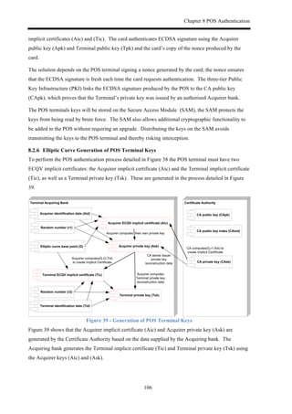 Chapter 8 POS Authentication
106
implicit certificates (Aic) and (Tic). The card authenticates ECDSA signature using the Acquirer
public key (Apk) and Terminal public key (Tpk) and the card’s copy of the nonce produced by the
card.
The solution depends on the POS terminal signing a nonce generated by the card; the nonce ensures
that the ECDSA signature is fresh each time the card requests authentication. The three-tier Public
Key Infrastructure (PKI) links the ECDSA signature produced by the POS to the CA public key
(CApk), which proves that the Terminal’s private key was issued by an authorised Acquirer bank.
The POS terminals keys will be stored on the Secure Access Module (SAM), the SAM protects the
keys from being read by brute force. The SAM also allows additional cryptographic functionality to
be added to the POS without requiring an upgrade. Distributing the keys on the SAM avoids
transmitting the keys to the POS terminal and thereby risking interception.
! Elliptic Curve Generation of POS Terminal Keys
To perform the POS authentication process detailed in Figure 38 the POS terminal must have two
ECQV implicit certificates: the Acquirer implicit certificate (Aic) and the Terminal implicit certificate
(Tic), as well as a Terminal private key (Tsk). These are generated in the process detailed in Figure
39.
Certificate)AuthorityTerminal)Acquiring)Bank
Acquirer)ECQV)implicit)certificate)(Aic)
CA)public)key)index)(CAind)
CA)public)key)(CApk)
CA#computes(G,r1,Aid)#to#
create#Implicit#Certificate#
CA)private)key)(CAsk)
Acquirer)private)key)(Ask)
Acquirer)identification)data)(Aid)
Random)number)(r1)
CA#sends#Issuer#
private#key#
reconstruction#data
Acquirer#computes(G,r2,Tid)#
to#create#Implicit#Certificate
Terminal)ECQV)implicit)certificate)(Tic)
Terminal)identification)data)(Tid)
Acquirer#computes##their#own#private#key
Random)number)(r2)
Elliptic)curve)base)point)(G)
Terminal)private)key)(Tsk)
Acquirer#computes#
Terminal#private#key#
reconstruction#data#
Figure 39 - Generation of POS Terminal Keys
Figure 39 shows that the Acquirer implicit certificate (Aic) and Acquirer private key (Ask) are
generated by the Certificate Authority based on the data supplied by the Acquiring bank. The
Acquiring bank generates the Terminal implicit certificate (Tic) and Terminal private key (Tsk) using
the Acquirer keys (Aic) and (Ask).
 