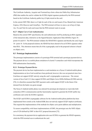 Chapter 8 POS Authentication
107
The Certificate Authority, Acquirer and Terminal keys form a three-tier Public Key Infrastructure
(PKI) that enables the card to validate the ECDSA digital signature produced by the POS terminal
based on the Certificate Authority public key (CApk) stored on the card.
In the current EMV PKI, there is a CApk for each of the six card issuers (Visa, MasterCard, American
Express, JCB, Discover and UnionPay). The POS terminal will have to store a set of keys (CApk,
Aic, Tic and Tsk) for each card issuer that the POS terminal wants to accept.
! Elliptic Curve Card Authentication
Based on the current EMV specification, the card authenticates itself by producing an RSA signature
of the transaction data, referred to as the Signed Dynamic Application Data (SDAD), Figure 36 -
points 8.4 and 8.9. The POS terminal validates the SDAD RSA signature and thereby the card, Figure
36 - point 10. In the proposed solution, the SDAD has been altered to be an ECDSA signature rather
than RSA. This alteration means that all of the cryptography used in the proposed solution is based
on elliptic curve.
8.3! Prototype Implementation
The prototype implementation consists of a prototype POS terminal and a prototype payment device.
The payment device is a mobile phone emulation of a kernel 3 contactless card which incorporates the
POS authentication functionality.
! Prototype Payment Device
The payment device has been implemented as a card emulation on a Nexus S Android mobile phone.
Implementation on Java Card would have been preferred, however, this was not practical since Java
Card does not support ECQV natively using the card’s cryptographic co-processor. The current
version of Java Card 2.2.2 does support ECDSA and Elliptic Curve Diffie-Hellman (ECDH) natively
[78], it is therefore assumed that EMV payment cards could support ECQV in the future if the
demand from the banks was great enough.
The Nexus S Android mobile phone was selected for prototype development as it provides both
contactless (NFC) communication and the functionality required to generate the ECQV public key
certificates and verify the ECDSA signature.
The ECQV and ECDSA cryptography software for the Android mobile phone platform has been
implemented from scratch as the Android SDK does not natively support ECQV implicit certificates.
This required the implementation of the methods for elliptic curve point addition and multiplication.
To ensure compatibility with future implementations of EMV, the prototype uses the NIST elliptic
curve P-256 defined by EMV in their ECC proposal document [75].
For consistency the payment device application also uses ECDSA to generate the SDAD signature,
which the POS terminal uses to authenticate the card.
 