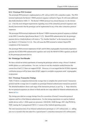 Chapter 8 POS Authentication
108
! Prototype POS Terminal
The prototype POS terminal is implemented on a PC with an ACR-122U contactless reader. The POS
terminal implements the Kernel 3 fDDA protocol sequence outlined in Figure 36 with some additional
data fields detailed in Table 13. The Kernel 3 fDDA protocol was chosen because it is the shortest
(i.e. it has the most stringent requirements regarding size) of the contactless protocol sequences and
thereby demonstrates that the prototype can be implemented in any of the other contactless protocol
sequences.
The prototype POS terminal implements the Kernel 3 fDDA transaction protocol sequence as defined
in the EMV Contactless Specification Book C-3 [7]. Should POS authentication fail, the prototype
payment device (Android phone) will return a “Try Another Interface” as the transaction outcome
(see Book C-3 [7] Section 5.2.2.2). This will cause the POS terminal to initiate Chip & PIN
completion of the transaction.
The prototype POS terminal implements ECQV and ECDSA cryptographic functionality required to
generate the ECDSA POS authentication signature and verify the SDAD ECDSA signature produced
by the prototype payments device.
8.4! Prototype Test Results
We have carried out initial experiments of running the prototype solution using a Nexus S Android
mobile phone as a card emulation. For now, we have to use this emulation method because the
current Java Card 2.2.2 does not support ECQV. However, it is envisaged that the ECDSA signature
verification process will be faster when ECQV support is available on payment cards’ cryptographic
co-processor.
! Prototype Transaction Timings
Table 15 shows a comparison between the average time to complete the current kernel 3 transaction
protocol and the average time to complete our prototype bilateral authentication transaction protocol.
The detailed breakdown shows each stage of the transaction protocol, as per Fig. 1. Steps shared by
the two protocol sequences are shown in black and the new steps added for bilateral authentication are
shown in blue.
The timings provided are average timings from five executions of kernel 3 transaction protocol
sequence and five of the bilateral authentication. For the timing experiments we used an Android
mobile device with a 1.3GHz quad core processor, 1Gb RAM, 16GB Storage, NFC chip PN544 by
NXP, running the Cyanogenmod CM10.1.3 version of the Android operating system.
The total transaction time of our bilateral authentication prototype is 1,521 milliseconds, i.e. adding
just over a second to the time taken for a typical kernel 3 contactless transaction (431 milliseconds).
 