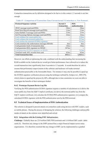 Chapter 8 POS Authentication
109
Contactless transactions are by definition designed to be fast so in this context 1.5 seconds is not fast
enough.
Table 15 – Comparison of Transaction Time Current kernel 3 Contactless vs. New Protocol
Protocol Sequence Activity Kernel 3
transaction
POS
authentication
2PAY message (card and POS) 28ms 28ms
Read Next Record message (card and POS) 11ms 11ms
Select kernel 3 message (card and POS) 21ms 21ms
Get Processing Options message (card and POS) 22ms 22ms
Card validates the issuer public key -- 210ms
Card validates the terminal public key -- 257ms
Card verifies the terminal ECDSA signature -- 527ms
Card constructs the authorisation message (SDAD) 4ms 4ms
Card generates hash of transaction data 16ms 16ms
Card generates RSA signature on SDAD 247ms --
Card generates ECDSA signature on SDAD -- 343ms
Terminal reads AFL records from card 82ms 82ms
Total transaction time 431ms 1,521ms
However, our efforts at optimising the code, combined with the understanding that increasing the
RAM available on the Android device would give better performance, have allowed us to reduce the
overall transaction time significantly from 4 seconds to 1.5 seconds. It would therefore be safe to
assume that performance improvements in the software and hardware will make terminal
authentication practicable in the foreseeable future. For instance it may also be possible to speed up
the ECDSA signature verification process using the technique outlined by Antipa et al., 2005 [79],
which claims to speed up the process by 40%, although due to time constraints we were not able to
investigate the benefits of their techniques further.
! Prototype Payment Device Log File
Verifying the POS authentication ECDSA signature requires a number of calculations to (i) derive the
issuer public key from the EQCV implicit certificate; (ii) derive the terminal public key from the
EQCV implicit certificate; (iii) calculate the ECDSA POS authentication signature; (iv) compare the
calculated ECDSA signature with the POS authentication sent by the POS terminal.
8.5! Technical Issues of Implementation of POS Authentication
The solution is designed to prevent attacks on contactless cards using devices with NFC readers, such
as mobile phones. During the process of designing the solution, the following challenges and possible
modes of attack on the solution were identified and solved.
! Integration with the Existing EMV Infrastructure
Challenge: Globally there are 23.8 million EMV POS terminals and 1.6 billion EMV credit / debit
cards [5]. Therefore any change to the EMV protocol has a major financial impact across many
organisations. It is therefore essential that any change to EMV can be implemented as a gradual
 