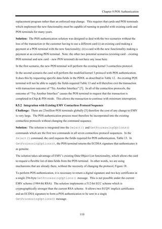 Chapter 8 POS Authentication
110
replacement program rather than an enforced step change. This requires that cards and POS terminals
which implement the new functionality must be capable of running in parallel with existing cards and
POS terminals for many years.
Solution: The POS authentication solution was designed to deal with the two scenarios without the
loss of the transaction or the customer having to use a different card (i) an existing card making a
payment at a POS terminal with the new functionality; (ii) a card with the new functionality making a
payment at an existing POS terminal. Note: the other two potential scenarios (existing card – existing
POS terminal and new card – new POS terminal) do not have any issue here.
In the first scenario, the new POS terminal will perform the existing kernel 3 contactless protocol.
In the second scenario the card will perform the modified kernel 3 protocol with POS authentication.
It does this by requesting specific data fields in the PDOL as described in Table 12. An existing POS
terminal will not be able to supply the fields required Table 13 and will therefore exit the transaction
with transaction outcome of “Try Another Interface” [7]. In all of the contactless protocols, the
outcome of “Try Another Interface” causes the POS terminal to request that the transaction is
completed in Chip & PIN mode. This allows the transaction to continue with minimum interruption.
! Integration with Existing EMV Contactless Protocol Sequence
Challenge: There are 23million POS terminals globally [5] therefore the cost of any change to EMV
is very large. The POS authentication process must therefore be incorporated into the existing
contactless protocols without changing the command sequence.
Solution: The solution is integrated into the Select() and GetProcessingOptions()
commands which are the first two commands in all seven contactless protocol sequences. In the
Select() command, the card requests the fields required for POS authentication, Table 13. In
GetProcessingOptions(), the POS terminal returns the ECDSA signature that authenticates it
as genuine.
The solution takes advantage of EMV’s existing Data Object List functionality, which allows the card
to request a flexible list of data fields from the POS terminal. In other words, we are using
mechanisms that are already there, without the necessity of changing the protocol, Figure 18.
To perform POS authentication, it is necessary to return a digital signature and two key certificates in
a single 256-byte GetProcessingOptions() message. This is not possible under the current
EMV scheme (1984-bit RSA). The solution implements a 512-bit ECC scheme which is
cryptographically stronger than the current RSA scheme. It allows two ECQV implicit certificates
and an ECDSA signature to form a POS authentication to be sent in a single
GetProcessingOptions() message.
 