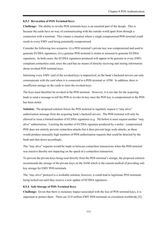 Chapter 8 POS Authentication
111
! Revocation of POS Terminal Keys
Challenge: The ability to revoke POS terminals keys is an essential part of the design. This is
because the cards have no way of communicating with the outside world apart from through a
connection with a terminal. This creates a situation where a single compromised POS terminal could
result in every EMV card being potentially compromised.
Consider the following two scenarios: (i) a POS terminal’s private key was compromised and used to
generate ECDSA signatures; (ii) a genuine POS terminal is stolen or misused to generate ECDSA
signatures. In both cases, the ECDSA signatures produced will appear to be genuine to every EMV-
compliant contactless card, since the card has no means of directly receiving and storing information
about revoked POS terminal keys.
Informing every EMV card of the revoked keys is impractical, as the bank’s backend servers can only
communicate with the card when it is connected to a POS terminal or ATM. In addition, there is
insufficient storage on the cards to store the revoked keys.
The keys must therefore be revoked at the POS terminal. However, it is too late for the acquiring
bank to send a message to tell the POS to revoke its key once the POS key is compromised or the POS
has been stolen.
Solution: The proposed solution forces the POS terminal to regularly request a “stay alive”
authorisation message from the acquiring bank’s backend servers. The POS terminal will only be
allowed to issue a limited number of ECDSA signatures (e.g. 50) before it must request another “stay
alive” authorisation. Limiting the number of ECDSA signature produced by a stolen / compromised
POS does not entirely prevent contactless attacks but it does prevent large scale attacks, as these
would produce unusually high numbers of POS authorisation requests that could be detected by the
bank and shut down accordingly.
The “stay alive” requests would be made in between contactless transactions when the POS terminal
was inactive thereby not impacting on the speed of a contactless transaction.
To prevent the private keys being read directly from the POS terminal’s storage, the proposed solution
recommends the storage of the private keys on the SAM which is the current method of providing safe
key storage for EMV POS terminals.
The “stay alive” protocol is a workable solution, however, it could lead to legitimate POS terminals
being locked out until they receive a new update of ECDSA signatures.
! Safe Storage of POS Terminal Keys
Challenge: Given that there is monetary impact associated with the loss of POS terminal keys, it is
important to protect them. There are 23.8 million EMV POS terminals in circulation worldwide [5];
 