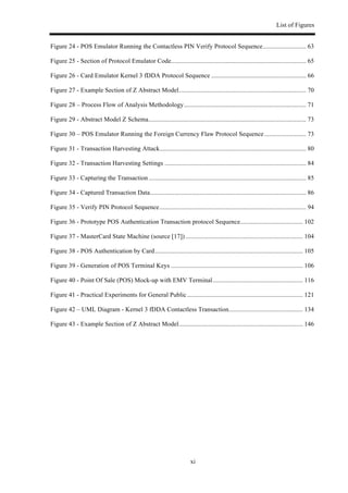 List of Figures
xi
Figure 24 - POS Emulator Running the Contactless PIN Verify Protocol Sequence........................... 63!
Figure 25 - Section of Protocol Emulator Code.................................................................................... 65!
Figure 26 - Card Emulator Kernel 3 fDDA Protocol Sequence ........................................................... 66!
Figure 27 - Example Section of Z Abstract Model............................................................................... 70!
Figure 28 – Process Flow of Analysis Methodology............................................................................ 71!
Figure 29 - Abstract Model Z Schema.................................................................................................. 73!
Figure 30 – POS Emulator Running the Foreign Currency Flaw Protocol Sequence.......................... 73!
Figure 31 - Transaction Harvesting Attack........................................................................................... 80!
Figure 32 - Transaction Harvesting Settings ........................................................................................ 84!
Figure 33 - Capturing the Transaction.................................................................................................. 85!
Figure 34 - Captured Transaction Data................................................................................................. 86!
Figure 35 - Verify PIN Protocol Sequence........................................................................................... 94!
Figure 36 - Prototype POS Authentication Transaction protocol Sequence....................................... 102!
Figure 37 - MasterCard State Machine (source [17]) ......................................................................... 104!
Figure 38 - POS Authentication by Card............................................................................................ 105!
Figure 39 - Generation of POS Terminal Keys .................................................................................. 106!
Figure 40 - Point Of Sale (POS) Mock-up with EMV Terminal........................................................ 116!
Figure 41 - Practical Experiments for General Public........................................................................ 121!
Figure 42 – UML Diagram - Kernel 3 fDDA Contactless Transaction.............................................. 134!
Figure 43 - Example Section of Z Abstract Model............................................................................. 146!
 