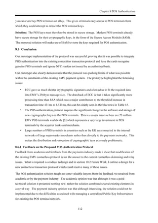 Chapter 8 POS Authentication
112
you can even buy POS terminals on eBay. This gives criminals easy access to POS terminals from
which they could attempt to extract the POS terminal keys.
Solution: The POS keys must therefore be stored in secure storage. Modern POS terminals already
have secure storage for their cryptographic keys, in the form of the Secure Access Module (SAM).
The proposed solution will make use of SAM to store the keys required for POS authentication.
8.6! Conclusion
Our prototype implementation of the protocol was successful, proving that it was possible to integrate
POS authentication into the existing contactless transaction protocol and have the cards recognise
genuine POS terminals and ignore NFC readers not issued by an authorised bank.
Our prototype also clearly demonstrated that the protocol was pushing limits of what was possible
within the constraints of the existing EMV payment system. The prototype highlighted the following
issues:
•! ECC gave us much shorter cryptographic signatures and allowed us to fit the required data
into EMV’s 256byte message size. The drawback of ECC is that it takes significantly more
processing time than RSA which was a major contribution to the threefold increase in
transaction time 431ms to 1,521ms, this can be clearly seen in the blue rows in Table 15.
•! The POS authentication protocol requires the significant change to the software and storage of
new cryptographic keys on the POS terminals. This is a major issue as there are 23 million
EMV POS terminals worldwide [5] which represents a very large investment in POS
terminals by the acquirer banks and merchants.
•! Large numbers of POS terminals in countries such as the UK are connected to the internal
networks of large supermarket merchants rather than directly to the payments networks. This
makes the distribution and revocation of cryptographic keys extremely problematic.
! Feedback on the Proposed POS Authentication Protocol
Feedback from academia and feedback from the payments industry made it clear that modification of
the existing EMV contactless protocol is not the answer to the current contactless skimming and relay
issues. What is required is a radical redesign and in section 10.2 Future Work, I outline a design for a
new contactless transaction protocol which could resolve many of these issues.
The POS authentication solution taught us some valuable lessons from the feedback we received from
academia or by the payment industry. The academic opinion was that although it was a good
technical solution it presented nothing new, rather the solution combined several existing elements in
a novel way. The payment industry opinion was that although interesting, the solution could not be
implemented due to the difficulties associated with managing a centralised Public Key Infrastructure
for existing the POS terminal network.
 