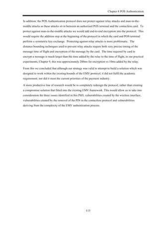 Chapter 8 POS Authentication
113
In addition; the POS Authentication protocol does not protect against relay attacks and man-in-the-
middle attacks as these attacks sit in between an authorised POS terminal and the contactless card. To
protect against man-in-the-middle attacks we would add end-to-end encryption into the protocol. This
would require the addition step at the beginning of the protocol in which the card and POS terminal
perform a symmetric key exchange. Protecting against relay attacks is more problematic. The
distance bounding techniques used to prevent relay attacks require both very precise timing of the
message time of flight and encryption of the message by the card. The time required by card to
encrypt a message is much larger than the time added by the relay to the time of flight, in our practical
experiments, Chapter 9, this was approximately 200ms for encryption vs 10ms added by the relay.
From this we concluded that although our strategy was valid to attempt to build a solution which was
designed to work within the existing bounds of the EMV protocol, it did not fulfil the academic
requirement, nor did it meet the current priorities of the payment industry.
A more productive line of research would be to completely redesign the protocol, rather than creating
a compromise solution that fitted into the existing EMV framework. This would allow us to take into
consideration the three issues identified in this PhD, vulnerabilities created by the wireless interface,
vulnerabilities created by the removal of the PIN in the contactless protocol and vulnerabilities
deriving from the complexity of the EMV authentication process.
 