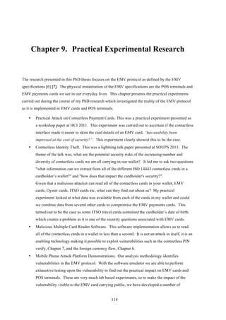 114
Chapter 9.! Practical Experimental Research
The research presented in this PhD thesis focuses on the EMV protocol as defined by the EMV
specifications [6] [7]. The physical instantiation of the EMV specifications are the POS terminals and
EMV payments cards we see in our everyday lives. This chapter presents the practical experiments
carried out during the course of my PhD research which investigated the reality of the EMV protocol
as it is implemented in EMV cards and POS terminals.
•! Practical Attack on Contactless Payment Cards. This was a practical experiment presented as
a workshop paper at HCI 2011. This experiment was carried out to ascertain if the contactless
interface made it easier to skim the card details of an EMV card, “has usability been
improved at the cost of security?”. This experiment clearly showed this to be the case.
•! Contactless Identity Theft. This was a lightning talk paper presented at SOUPS 2013. The
theme of the talk was, what are the potential security risks of the increasing number and
diversity of contactless cards we are all carrying in our wallet?. It led me to ask two questions
"what information can we extract from all of the different ISO 14443 contactless cards in a
cardholder’s wallet?" and "how does that impact the cardholder's security?".
Given that a malicious attacker can read all of the contactless cards in your wallet, EMV
cards, Oyster cards, ITSO cards etc, what can they find out about us? My practical
experiment looked at what data was available from each of the cards in my wallet and could
we combine data from several other cards to compromise the EMV payments cards. This
turned out to be the case as some ITSO travel cards contained the cardholder’s date of birth
which creates a problem as it is one of the security questions associated with EMV cards.
•! Malicious Multiple Card Reader Software. This software implementation allows us to read
all of the contactless cards in a wallet in less than a second. It is not an attack in itself, it is an
enabling technology making it possible to exploit vulnerabilities such as the contactless PIN
verify, Chapter 7, and the foreign currency flaw, Chapter 6.
•! Mobile Phone Attack Platform Demonstrations. Our analysis methodology identifies
vulnerabilities in the EMV protocol. With the software emulator we are able to perform
exhaustive testing upon the vulnerability to find out the practical impact on EMV cards and
POS terminals. These are very much lab based experiments, so to make the impact of the
vulnerability visible to the EMV card carrying public, we have developed a number of
 