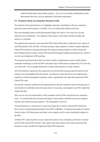 Chapter 9 Practical Experimental Research
115
Android mobile phone based attack scenarios. The use of an everyday mobile phone clearly
demonstrates that this is not just applicable to lab based experiments.
9.1! Practical Attack on Contactless Payment Cards
The intention of this demonstration is to highlight a potential vulnerability in the new contactless
payments system and to propose a workable / low cost solution that addresses the issue.
The most disturbing feature of this demonstration Figure 40 is that it is low tech, low cost and
relatively easy to implement. The simplicity of the attack is what makes it both accessible and
attractive to criminals.
The sophistication required to skim data from EMV Chip & PIN cards is reflected in news reports of
card fraud attacks in the UK [80]. Criminals posing as repair engineers in order to replace legitimate
Chip & PIN terminals in unsuspecting shops [81] gangs recruiting members of staff in shops and
petrol filling stations to replace Chip & PIN terminals [82] gangs building skimming devices which fit
over the top of legitimate ATM machines.
This practical experiment shows that I was able to build a working attack scenario which utilised
contactless technology to skim the EMV card details and a USB camera to capture the CVV2 from the
rear of the card. This is enough information to make online purchase on many websites.
All of the hardware required for this experiment was off-the-shelf costing around £50 and all of the
software was downloadable from the internet. In reality this means that the level of sophistication
required to commit fraud against contactless cards is significantly lower than that required for EMV
Chip & PIN cards.
The specific weakness exploited in this demonstration is that the contactless cards will divulge the (i)
card number (ii) cardholder name (iii) expiry date (iv) issue date, unencrypted to any NFC reader that
requests the data.
This is not an error, the functionality is fully compliant with the EMV specification for contactless
cards. It is assumed that the maximum read range of 10cm makes it difficult to get close enough to
read the card without arousing suspicion. This assumption is incorrect.
The demonstration is a mock-up of a counter top, Figure 40, on which a Chip & PIN terminal has
been set up to accept legitimate payments from EMV cardholders. It replicates the design of counters
found in many UK filling stations and shops, with a display area for sweets immediately adjacent to
the POS.
A hidden NFC reader has been set up to capture the details of any contactless card which is inserted
into the EMV Chip & PIN terminal. Data capture takes place before card is fully inserted into the
terminal so it does not affect the legitimate Chip & PIN transaction.
 