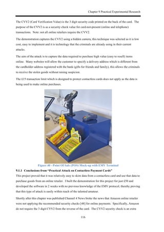 Chapter 9 Practical Experimental Research
116
The CVV2 (Card Verification Value) is the 3 digit security code printed on the back of the card. The
purpose of the CVV2 is as a security check value for card-not-present (online and telephone)
transactions. Note: not all online retailers require the CVV2.
The demonstration captures the CVV2 using a hidden camera, this technique was selected as it is low
cost, easy to implement and it is technology that the criminals are already using in their current
attacks.
The aim of the attack is to capture the data required to purchase high value (easy to resell) items
online. Many websites will allow the customer to specify a delivery address which is different from
the cardholder address registered with the bank (gifts for friends and family), this allows the criminals
to receive the stolen goods without raising suspicion.
The £15 transaction limit which is designed to protect contactless cards does not apply as the data is
being used to make online purchases.
Figure 40 - Point Of Sale (POS) Mock-up with EMV Terminal
! Conclusions from “Practical Attack on Contactless Payment Cards”
This project proved that it was relatively easy to skim data from a contactless card and use that data to
purchase goods from an online retailer. I built the demonstration for this project for just £50 and
developed the software in 2 weeks with no previous knowledge of the EMV protocol; thereby proving
that this type of attack is easily within reach of the talented amateur.
Shortly after this chapter was published Channel 4 News broke the news that Amazon online retailer
were not applying the recommended security checks [48] for online payments. Specifically, Amazon
do not require the 3 digit CVV2 from the reverse of the card. The CVV2 security check is an extra
 