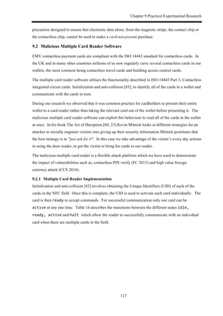 Chapter 9 Practical Experimental Research
117
precaution designed to ensure that electronic data alone, from the magnetic stripe, the contact chip or
the contactless chip, cannot be used to make a card-not-present purchase.
9.2! Malicious Multiple Card Reader Software
EMV contactless payment cards are compliant with the ISO 14443 standard for contactless cards. In
the UK and in many other countries millions of us now regularly carry several contactless cards in our
wallets, the most common being contactless travel cards and building access control cards.
The multiple card reader software utilises the functionality described in ISO-14443 Part 3, Contactless
integrated circuit cards: Initialization and anti-collision [83], to identify all of the cards in a wallet and
communicate with the cards in turn.
During our research we observed that it was common practice for cardholders to present their entire
wallet to a card reader rather than taking the relevant card out of the wallet before presenting it. The
malicious multiple card reader software can exploit this behaviour to read all of the cards in the wallet
at once. In his book The Art of Deception [84, 23] Kevin Mitnick looks at different strategies for an
attacker to socially engineer victims into giving up their security information Mitnick postulates that
the best strategy is to "just ask for it". In this case we take advantage of the victim’s every day actions
in using the door reader, to get the victim to bring his cards to our reader.
The malicious multiple card reader is a flexible attack platform which we have used to demonstrate
the impact of vulnerabilities such as, contactless PIN verify (FC 2013) and high value foreign
currency attack (CCS 2014).
! Multiple Card Reader Implementation
Initialization and anti-collision [83] involves obtaining the Unique Identifiers (UID) of each of the
cards in the NFC field. Once this is complete, the UID is used to activate each card individually. The
card is then ready to accept commands. For successful communication only one card can be
active at any one time. Table 16 describes the transitions between the different states idle,$
ready,$active and halt$which allow the reader to successfully communicate with an individual
card when there are multiple cards in the field.
 