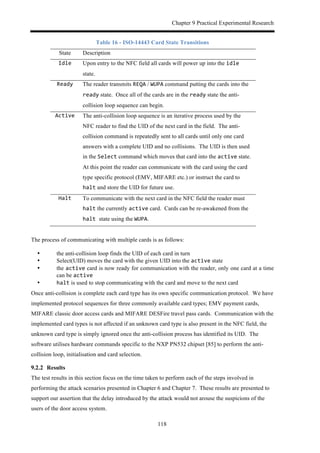 Chapter 9 Practical Experimental Research
118
Table 16 - ISO-14443 Card State Transitions
State Description
Idle$ Upon entry to the NFC field all cards will power up into the idle
state.
Ready$ The reader transmits REQA / WUPA command putting the cards into the
ready state. Once all of the cards are in the ready state the anti-
collision loop sequence can begin.
Active$ The anti-collision loop sequence is an iterative process used by the
NFC reader to find the UID of the next card in the field. The anti-
collision command is repeatedly sent to all cards until only one card
answers with a complete UID and no collisions. The UID is then used
in the Select command which moves that card into the active state.
At this point the reader can communicate with the card using the card
type specific protocol (EMV, MIFARE etc.) or instruct the card to
halt and store the UID for future use.
Halt$ To communicate with the next card in the NFC field the reader must
halt the currently active card. Cards can be re-awakened from the
halt$state using the WUPA.
The process of communicating with multiple cards is as follows:
•! the anti-collision loop finds the UID of each card in turn
•! Select(UID) moves the card with the given UID into the active state
•! the active card is now ready for communication with the reader, only one card at a time
can be active
•! halt is used to stop communicating with the card and move to the next card
Once anti-collision is complete each card type has its own specific communication protocol. We have
implemented protocol sequences for three commonly available card types; EMV payment cards,
MIFARE classic door access cards and MIFARE DESFire travel pass cards. Communication with the
implemented card types is not affected if an unknown card type is also present in the NFC field, the
unknown card type is simply ignored once the anti-collision process has identified its UID. The
software utilises hardware commands specific to the NXP PN532 chipset [85] to perform the anti-
collision loop, initialisation and card selection.
! Results
The test results in this section focus on the time taken to perform each of the steps involved in
performing the attack scenarios presented in Chapter 6 and Chapter 7. These results are presented to
support our assertion that the delay introduced by the attack would not arouse the suspicions of the
users of the door access system.
 