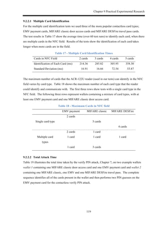 Chapter 9 Practical Experimental Research
119
9.2.2.1! Multiple Card Identification
For the multiple card identification tests we used three of the more popular contactless card types;
EMV payment cards, MIFARE classic door access cards and MIFARE DESFire travel pass cards.
The test results in Table 17 show the average time (over 60 test runs) to identify each card, when there
are multiple cards in the NFC field. Results of the tests show the identification of each card takes
longer when more cards are in the field.
Table 17 - Multiple Card Identification Times
Cards in NFC Field 2 cards 3 cards 4 cards 5 cards
Identification of Each Card (ms) 214.36 285.82 305.95 358.30
Standard Deviation (ms) 16.91 16.66 72.54 53.87
The maximum number of cards that the ACR-122U reader (used in our tests) can identify in the NFC
field varies by card type. Table 18 shows the maximum number of each card type that the reader
could identify and communicate with. The first three rows show tests with a single card type in the
NFC field. The following three rows represent wallets containing a mixture of card types, with at
least one EMV payment card and one MIFARE classic door access card.
Table 18 - Maximum Cards in NFC field
EMV payment MIFARE classic MIFARE DESFire
2 cards
Single card type 5 cards
4 cards
2 cards 1 card
Multiple card
types
1 card 1 card 1 card
1 card 3 cards
9.2.2.2! Total Attack Time
Table 19 illustrates the total time taken by the verify PIN attack, Chapter 7, on two example wallets
wallet 1 containing one MIFARE classic door access card and one EMV payment card and wallet 2
containing one MIFARE classic, one EMV and one MIFARE DESFire travel pass. The complete
sequence identifies all of the cards present in the wallet and then performs two PIN guesses on the
EMV payment card for the contactless verify PIN attack.
 